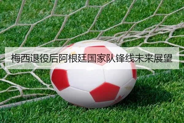 梅西退役后阿根廷国家队锋线未来展望